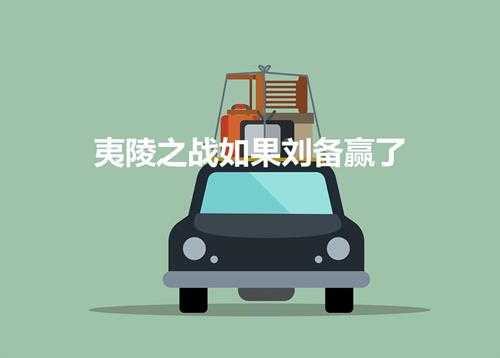 夷陵之战如果刘备赢了(刘备夷陵之战赢了会怎样呢)